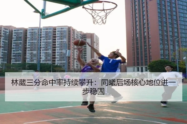 林葳三分命中率持续攀升:同曦后场核心地位进一步稳固